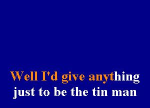 W ell I'd give anything
just to be the tin man