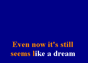 Even now it's still
seems like a dream