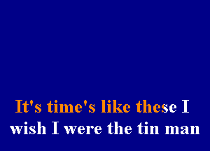 It's time's like these I
wish I were the tin man