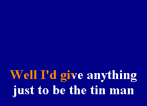 W ell I'd give anything
just to be the tin man