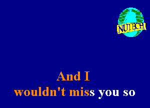 And I
wouldn't miss you so