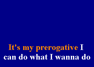 It's my prerogative I
can do what I wanna do