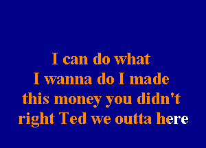 I can (10 What
I wanna do I made
this money you didn't
right Ted we outta here
