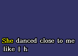She danced close to me
like I h.