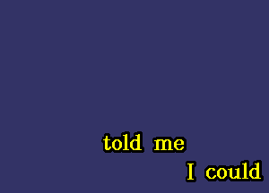 told me
I could