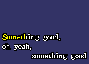 Something good,
oh yeah,
something good