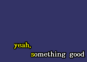 yeah,
something good