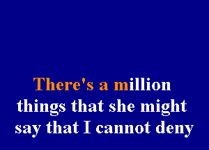 There's a million
things that she might
say that I cannot deny