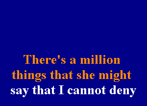 There's a million
things that she might
say that I cannot deny