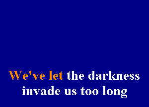 W e've let the darkness
invade us too long