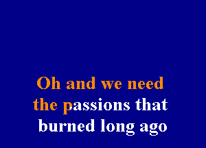 Oh and we need
the passions that
burned long ago