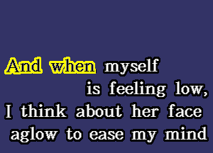 m myself

is feeling low,
I think about her face
alglowr to ease my mind