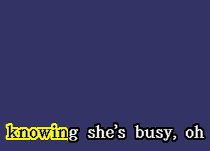 Mg she,s busy, oh