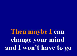 Then maybe I can
change your mind
and I won't have to go