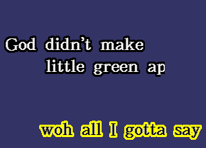 God didIft make
little green ap

Heihlitgggy