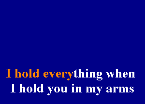 I hold everything when
I hold you in my arms