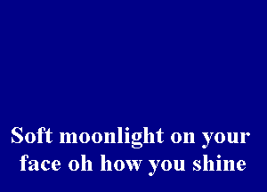 Soft moonlight 011 your
face 011 how you shine