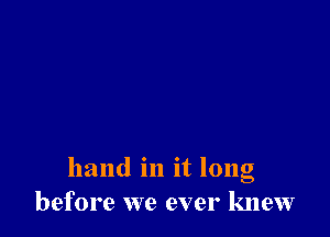 hand in it long
before we ever knew