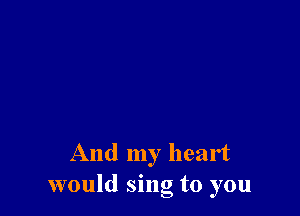 And my heart
would sing to you