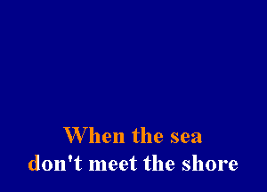 When the sea
don't meet the shore
