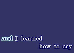 am 11 learned

how to cry