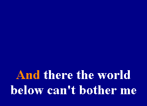 And there the world
below can't bother me