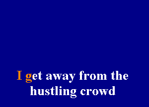 I get away from the
hustling crowd