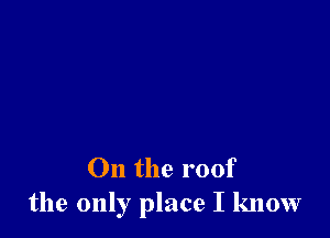 On the roof
the only place I know