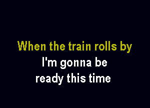 When the train rolls by

I'm gonna be
ready this time