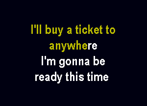 I'll buy a ticket to
anywhere

I'm gonna be
ready this time