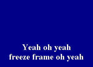Y eah oh yeah
freeze frame 011 yeah