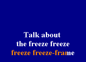Talk about
the freeze freeze
freeze freeze-frame