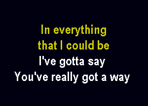 In everything
that I could be

I've gotta say
You've really got a way