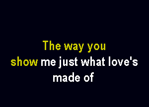 The way you

show me just what love's
made of