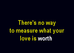 There's no way

to measure what your
love is worth
