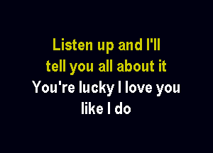 Listen up and I'll
tell you all about it

You're lucky I love you
like I do