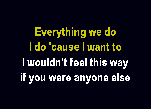 Everything we do
I do 'cause Iwant to

I wouldn't feel this way
if you were anyone else