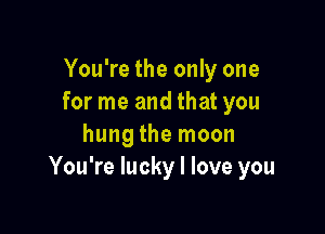 You're the only one
for me and that you

hung the moon
You're lucky I love you