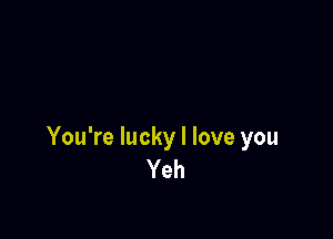 You're lucky I love you
Yeh