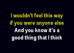 lwouldn't feel this way
if you were anyone else

And you know it's a
good thing that I think