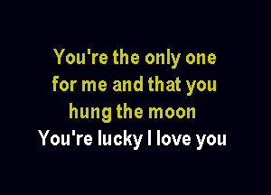 You're the only one
for me and that you

hung the moon
You're lucky I love you