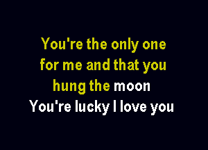 You're the only one
for me and that you

hung the moon
You're lucky I love you