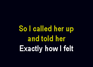 So I called her up

and told her
Exactly how I felt
