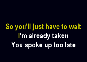 So you'll just have to wait

I'm already taken
You spoke up too late