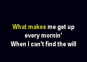 What makes me get up

every mornin'
When I can't find the will