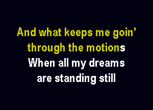 And what keeps me goin'
through the motions

When all my dreams
are standing still