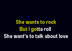 She wants to rock

But I gotta roll
She want's to talk about love