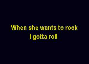 When she wants to rock

I gotta roll