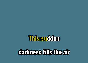 This sudden

darkness fills the air