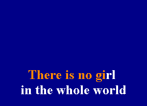 There is no girl
in the whole world